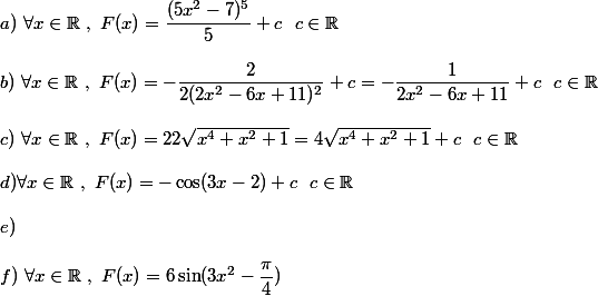 a)~\forall x\in\mathbb {R}~,~F(x)=\dfrac{(5x^2-7)^5}{5}+c ~~c\in\mathbb{R}
 \\ 
 \\ b)~\forall x\in\mathbb{R}~,~F(x)=-\dfrac{2}{2(2x^2-6x+11)^2}+c=-\dfrac{1}{2x^2-6x+11}+c~~c\in\mathbb{R}
 \\ 
 \\ c)~\forall x\in\mathbb{R}~,~F(x)=22\sqrt{x^4+x^2+1}=4\sqrt{x^4+x^2+1}+c~~c\in\mathbb{R}
 \\ 
 \\ d)\forall x\in\mathbb{R}~,~F(x)=-\cos(3x-2)+c~~c\in\mathbb{R}
 \\ 
 \\ e)
 \\ 
 \\ f)~\forall x\in\mathbb{R}~,~F(x)=6\sin(3x^2-\dfrac{\pi}{4})